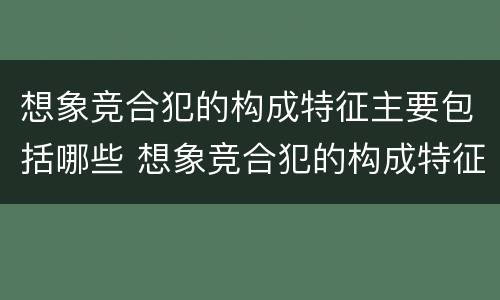 想象竞合犯的构成特征主要包括哪些 想象竞合犯的构成特征主要包括哪些内容