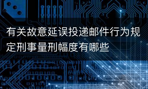 有关故意延误投递邮件行为规定刑事量刑幅度有哪些