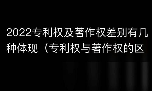 2022专利权及著作权差别有几种体现（专利权与著作权的区别与联系）