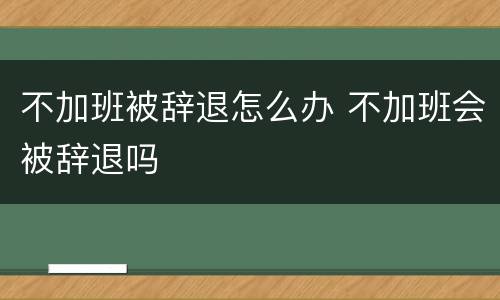 不加班被辞退怎么办 不加班会被辞退吗
