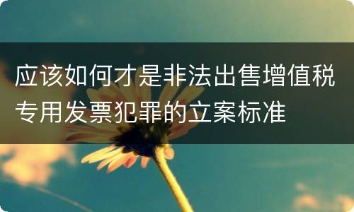 应该如何才是非法出售增值税专用发票犯罪的立案标准