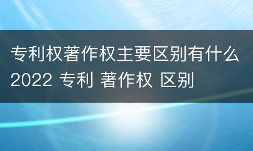 专利权著作权主要区别有什么2022 专利 著作权 区别