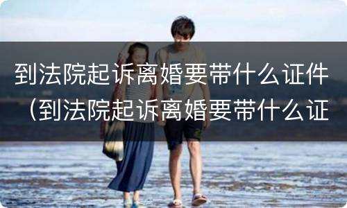 到法院起诉离婚要带什么证件（到法院起诉离婚要带什么证件和材料）