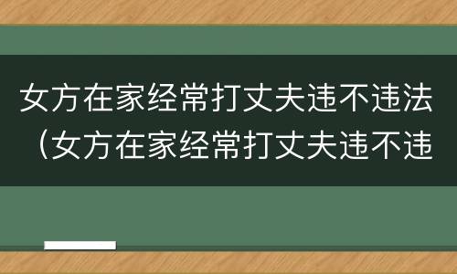 女方在家经常打丈夫违不违法（女方在家经常打丈夫违不违法呢）