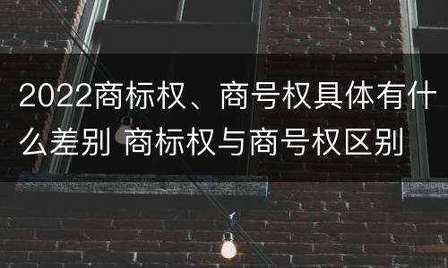2022商标权、商号权具体有什么差别 商标权与商号权区别
