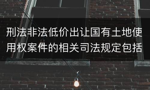刑法非法低价出让国有土地使用权案件的相关司法规定包括什么主要内容