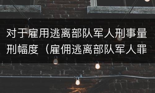 对于雇用逃离部队军人刑事量刑幅度（雇佣逃离部队军人罪）