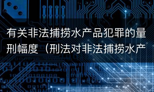 有关非法捕捞水产品犯罪的量刑幅度（刑法对非法捕捞水产品罪的定罪标准）