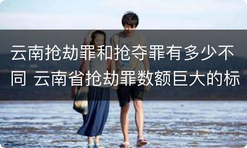 云南抢劫罪和抢夺罪有多少不同 云南省抢劫罪数额巨大的标准