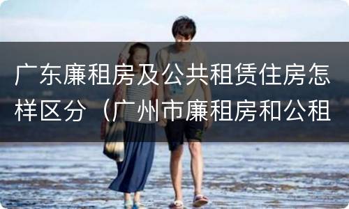 广东廉租房及公共租赁住房怎样区分（广州市廉租房和公租房的区别）