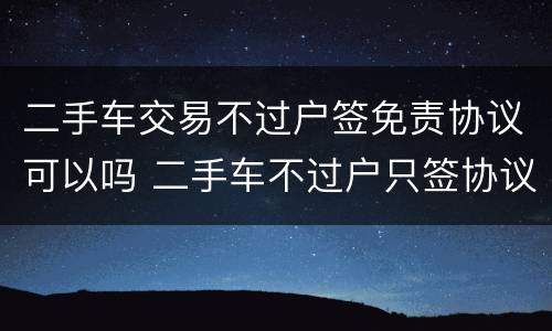 二手车交易不过户签免责协议可以吗 二手车不过户只签协议可以吗