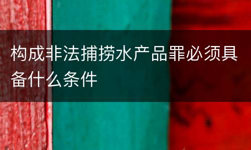 构成非法捕捞水产品罪必须具备什么条件