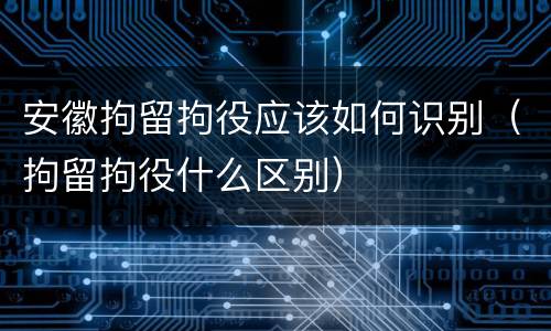 安徽拘留拘役应该如何识别（拘留拘役什么区别）