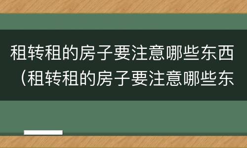 租转租的房子要注意哪些东西（租转租的房子要注意哪些东西不能买）