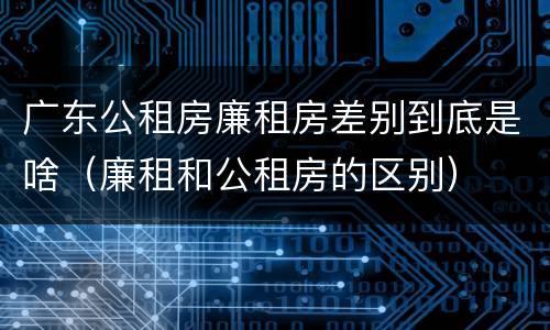 广东公租房廉租房差别到底是啥（廉租和公租房的区别）