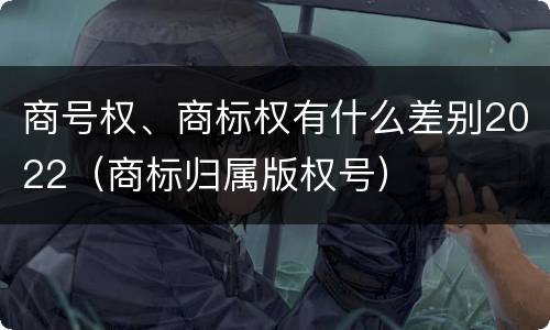 商号权、商标权有什么差别2022（商标归属版权号）