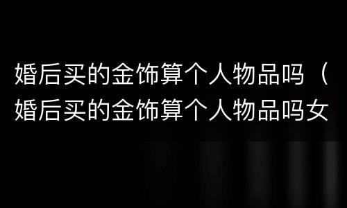 婚后买的金饰算个人物品吗（婚后买的金饰算个人物品吗女方）