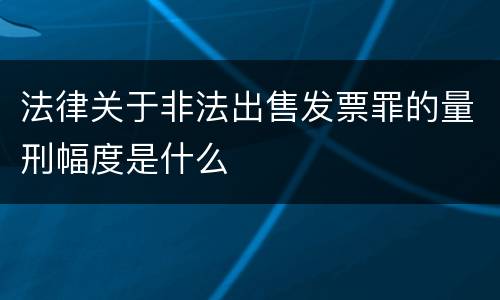 法律关于非法出售发票罪的量刑幅度是什么