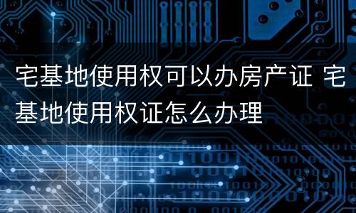 宅基地使用权可以办房产证 宅基地使用权证怎么办理