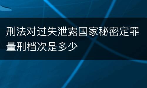 刑法对过失泄露国家秘密定罪量刑档次是多少