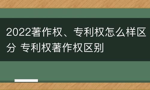 2022著作权、专利权怎么样区分 专利权著作权区别