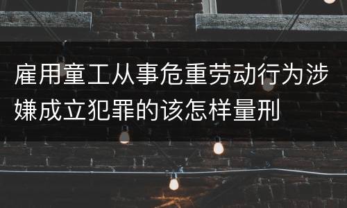 雇用童工从事危重劳动行为涉嫌成立犯罪的该怎样量刑
