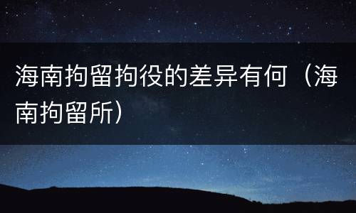 海南拘留拘役的差异有何（海南拘留所）
