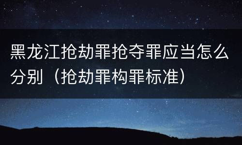 黑龙江抢劫罪抢夺罪应当怎么分别（抢劫罪构罪标准）