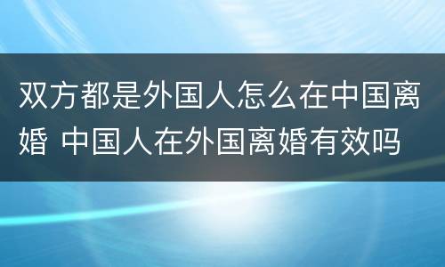 双方都是外国人怎么在中国离婚 中国人在外国离婚有效吗