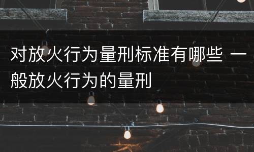 对放火行为量刑标准有哪些 一般放火行为的量刑