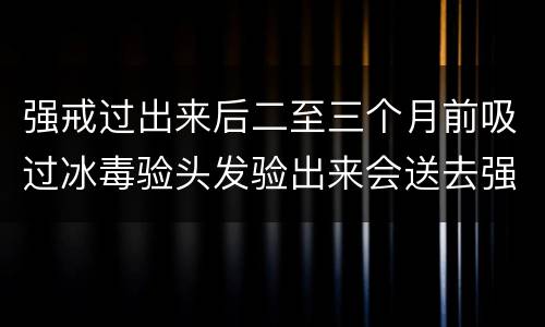强戒过出来后二至三个月前吸过冰毒验头发验出来会送去强戒吗