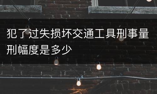 犯了过失损坏交通工具刑事量刑幅度是多少