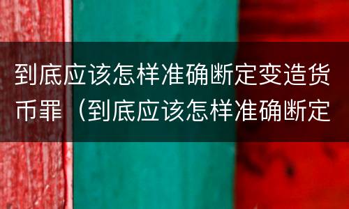到底应该怎样准确断定变造货币罪（到底应该怎样准确断定变造货币罪的主体）