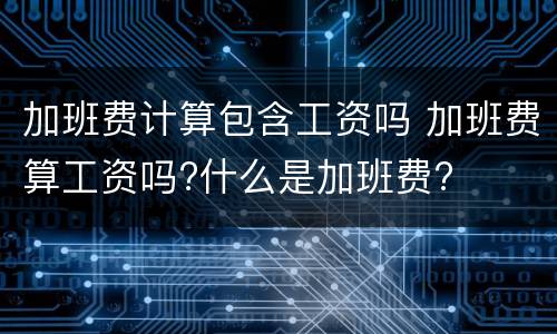 加班费计算包含工资吗 加班费算工资吗?什么是加班费?