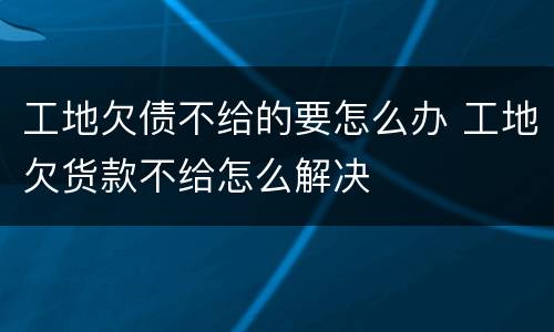 工地欠债不给的要怎么办 工地欠货款不给怎么解决