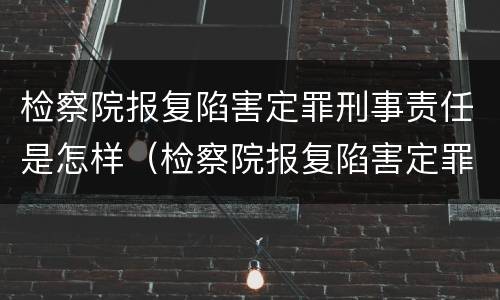 检察院报复陷害定罪刑事责任是怎样（检察院报复陷害定罪刑事责任是怎样划分的）