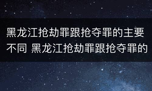 黑龙江抢劫罪跟抢夺罪的主要不同 黑龙江抢劫罪跟抢夺罪的主要不同之处