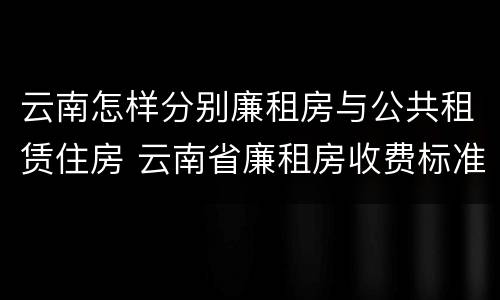 云南怎样分别廉租房与公共租赁住房 云南省廉租房收费标准