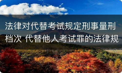 法律对代替考试规定刑事量刑档次 代替他人考试罪的法律规定