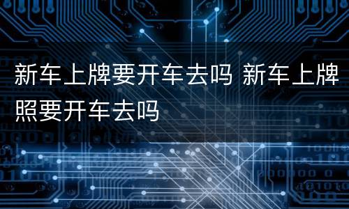 新车上牌要开车去吗 新车上牌照要开车去吗