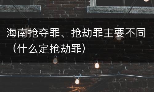 海南抢夺罪、抢劫罪主要不同(什么定抢劫罪)