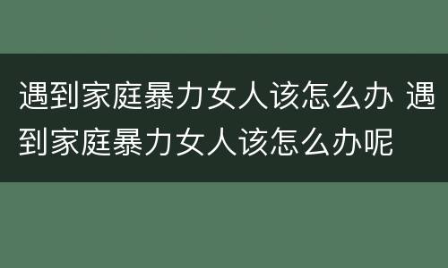 遇到家庭暴力女人该怎么办 遇到家庭暴力女人该怎么办呢