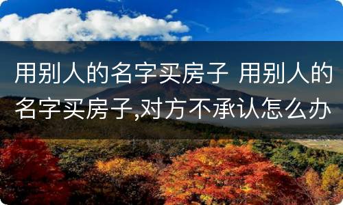 用别人的名字买房子 用别人的名字买房子,对方不承认怎么办