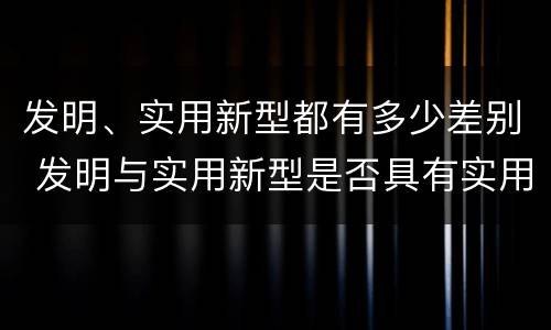发明、实用新型都有多少差别 发明与实用新型是否具有实用性