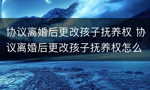 协议离婚后更改孩子抚养权 协议离婚后更改孩子抚养权怎么写