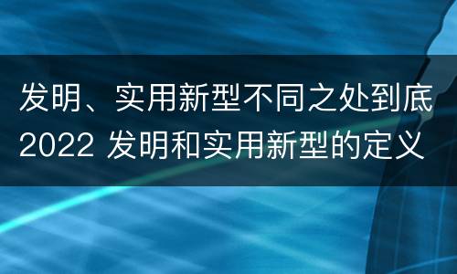 发明、实用新型不同之处到底2022 发明和实用新型的定义
