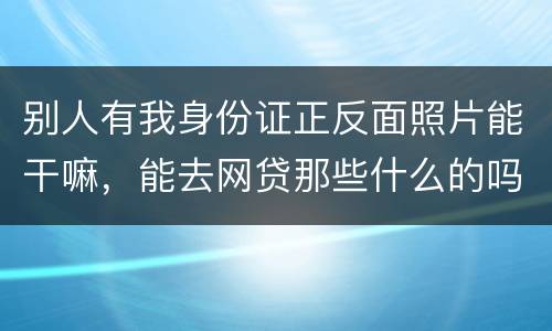 别人有我身份证正反面照片能干嘛，能去网贷那些什么的吗