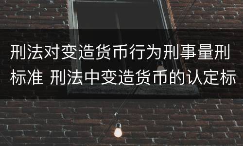 刑法对变造货币行为刑事量刑标准 刑法中变造货币的认定标准为
