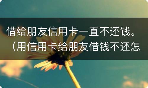借给朋友信用卡一直不还钱。（用信用卡给朋友借钱不还怎么办）