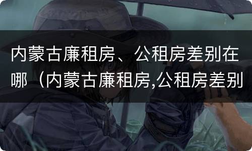 内蒙古廉租房、公租房差别在哪（内蒙古廉租房,公租房差别在哪里）